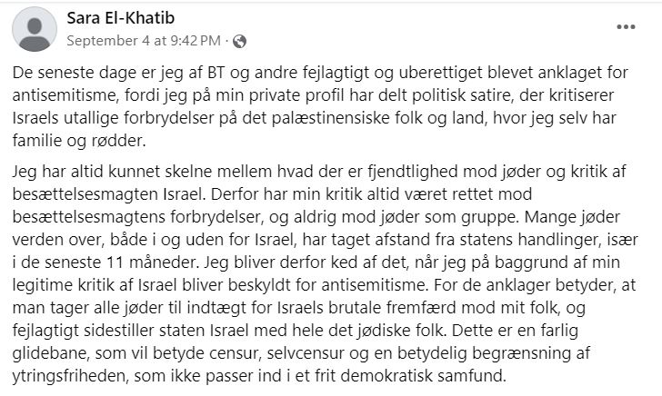 Facebook-opslag fra Sara El-Khatib med teksten: De seneste dage er jeg af BT og andre fejlagtigt og uberettiget blevet anklaget for antisemitisme, fordi jeg på min private profil har delt politisk satire, der kritiserer Israels utallige forbrydelser på det palæstinensiske folk og land, hvor jeg selv har familie og rødder. 
Jeg har altid kunnet skelne mellem hvad der er fjendtlighed mod jøder og kritik af besættelsesmagten Israel. Derfor har min kritik altid været rettet mod besættelsesmagtens forbrydelser, og aldrig mod jøder som gruppe. Mange jøder verden over, både i og uden for Israel, har taget afstand fra statens handlinger, især i de seneste 11 måneder. Jeg bliver derfor ked af det, når jeg på baggrund af min legitime kritik af Israel bliver beskyldt for antisemitisme. For de anklager betyder, at man tager alle jøder til indtægt for Israels brutale fremfærd mod mit folk, og fejlagtigt sidestiller staten Israel med hele det jødiske folk. Dette er en farlig glidebane, som vil betyde censur, selvcensur og en betydelig begrænsning af ytringsfriheden, som ikke passer ind i et frit demokratisk samfund.